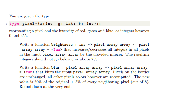 You are given the type
₁ type pixel={r:int; g: int; b: int};;
representing a pixel and the intensity of red, green and blue, as integers between
0 and 255.
Write a function brightness: int -> pixel array array -> pixel
array array = <fun> that increases/decreases all integers in all pixels
in the input pixel array array by the provided integer. The resulting
integers should not go below 0 or above 255.
Write a function blur: pixel array array -> pixel array array
= <fun> that blurs the input pixel array array. Pixels on the border
are unchanged, all other pixels colors however are recomputed. The new
value is 60% of the original + 5% of every neighboring pixel (out of 8).
Round down at the very end.