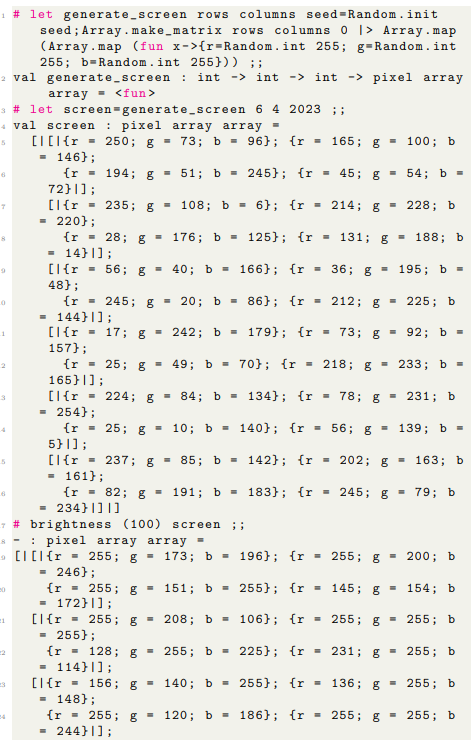 #let generate_screen rows columns seed-Random. init
seed; Array.make_matrix rows columns 0 > Array.map
(Array.map (fun x->{r=Random.int 255; g-Random.int
255; b=Random.int 255})) ;;
2 val generate_screen: int -> int -> int -> pixel array
array = <fun>
3 # let screen-generate_screen 6 4 2023 ;;
4 val screen
pixel array array =
5
[I[{r = 250; g = 73; b = 96}; {r = 165; g = 100; b
= 146};
{r 194; g = 51; b = 245}; {r = 45; g =
72}1];
[1 {r = 235; g = 108; b = 6}; {r = 214; g =
= 220};
{r
= 14} ];
6
T
0
6
20
21
23
28; g 176; b= 125}; {r = 131; g = 188; b
[{r = 56; g 40; b=166}; {r = 36; g = 195; b
48};
{r
= 144} ];
#brightness (100) screen ;;
8 pixel array array =
[I[{r
245; g = 20; b = 86}; {r = 212; g = 225; b
[{r = 17; g = 242; b= 179}; {r = 73; g = 92; b =
157);
{r = 25; g = 49; b = 70}; {r = 218; g = 233; b =
165}|];
[1 {r = 224; g = 84; b = 134}; {r = 78; g = 231; b
= 254};
25; g = 10; b= 140}; {r = 56; g = 139; b =
{r
5} 1];
[{r=237; g = 85; b = 142}; {r = 202; g = 163; b
= 161};
{r = 82; g = 191; b = 183}; {r = 245; g = 79; b
= 234}1] 1]
54; b =
228; b
255; g = 173; b = 196}; {r = 255; g = 200; b
246};
{r
255; g =
151; b =
255); (r = 145; g 154; b
= 172} 1];
[{r = 255; g =
208; b =
106}; {r = 255; g =
255; b
= 255};
{r
128;
= 114} ];
[{r
156; g =
= 148};
{r
= 244} ];
g =
255;
g = 120; b =
255; b = 225}; {r = 231; g = 255; b
140; b=
255};
{r
136; g = 255; b
186); (r= 255; g = 255; b
=