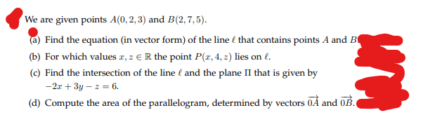 We are given points A(0,2,3) and B(2, 7,5).
(a) Find the equation (in vector form) of the line that contains points A and B
(b) For which values z, z € R the point P(x, 4, z) lies on l.
(c) Find the intersection of the line and the plane II that is given by
-2x+3y-z = 6.
urin
(d) Compute the area of the parallelogram, determined by vectors OA and OB.