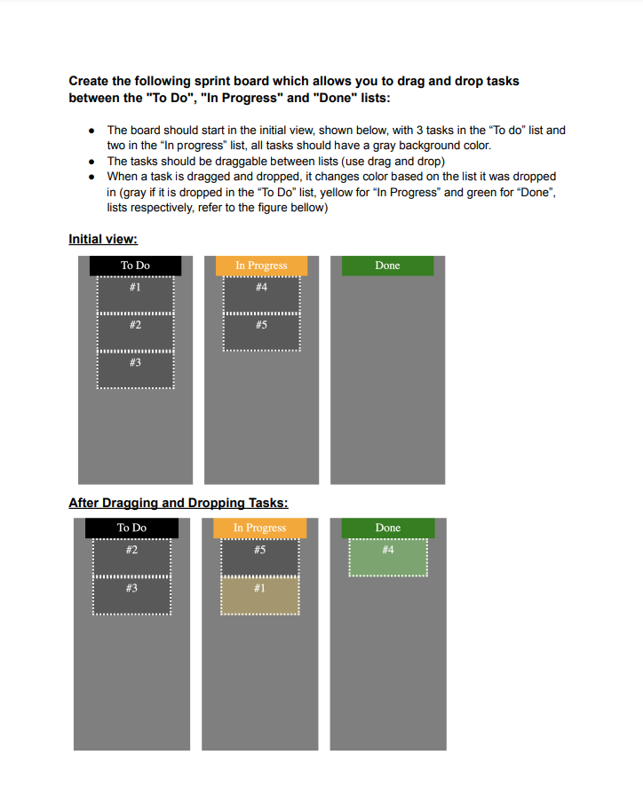 Create the following sprint board which allows you to drag and drop tasks
between the "To Do", "In Progress" and "Done" lists:
• The board should start in the initial view, shown below, with 3 tasks in the "To do" list and
two in the "In progress" list, all tasks should have a gray background color.
The tasks should be draggable between lists (use drag and drop)
When a task is dragged and dropped, it changes color based on the list it was dropped
in (gray if it is dropped in the "To Do" list, yellow for "In Progress" and green for "Done",
lists respectively, refer to the figure bellow)
Initial view:
To Do
#1
#2
#3
In Progress
#4
#5
After Dragging and Dropping Tasks:
To Do
In Progress
#2
#5
Done
Done
#4