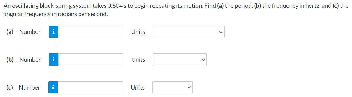 An oscillating block-spring system takes 0.604 s to begin repeating its motion. Find (a) the period, (b) the frequency in hertz, and (c) the
angular frequency in radians per second.
(a) Number
Units
(b) Number
Units
(c) Number
i
Units
