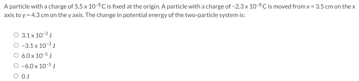 A particle with a charge of 5.5 x 10-8 C is fixed at the origin. A particle with a charge of -2.3 x 10-8 C is moved fromx = 3.5 cm on the x
axis to y = 4.3 cm on the y axis. The change in potential energy of the two-particle system is:
O 3.1x 10-3 J
O -3.1 x 10-3 J
O 6.0 x 10-5 J
O -6.0 x 10-5 J
O OJ
