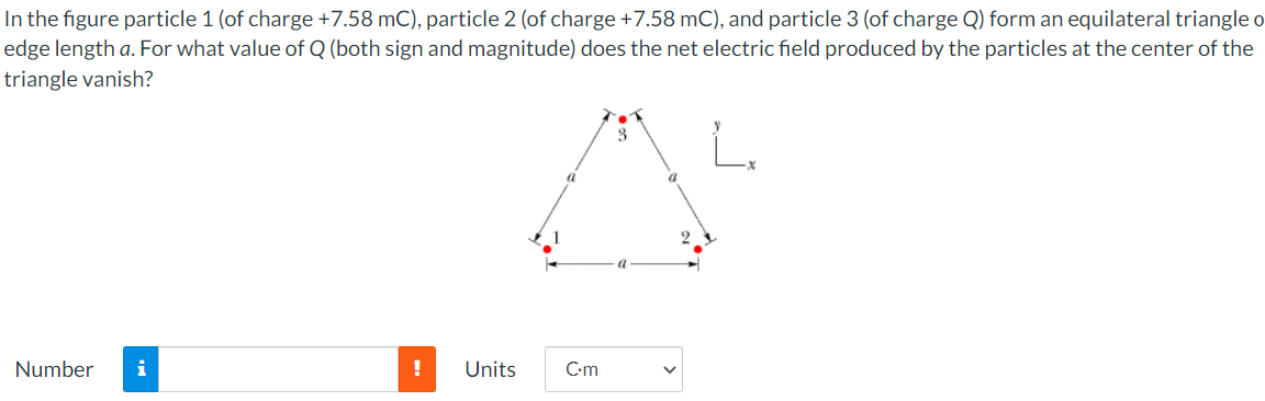 In the figure particle 1 (of charge +7.58 mC), particle 2 (of charge +7.58 mC), and particle 3 (of charge Q) form an equilateral triangle o
edge length a. For what value of Q (both sign and magnitude) does the net electric field produced by the particles at the center of the
triangle vanish?
Number
i
Units
C-m
