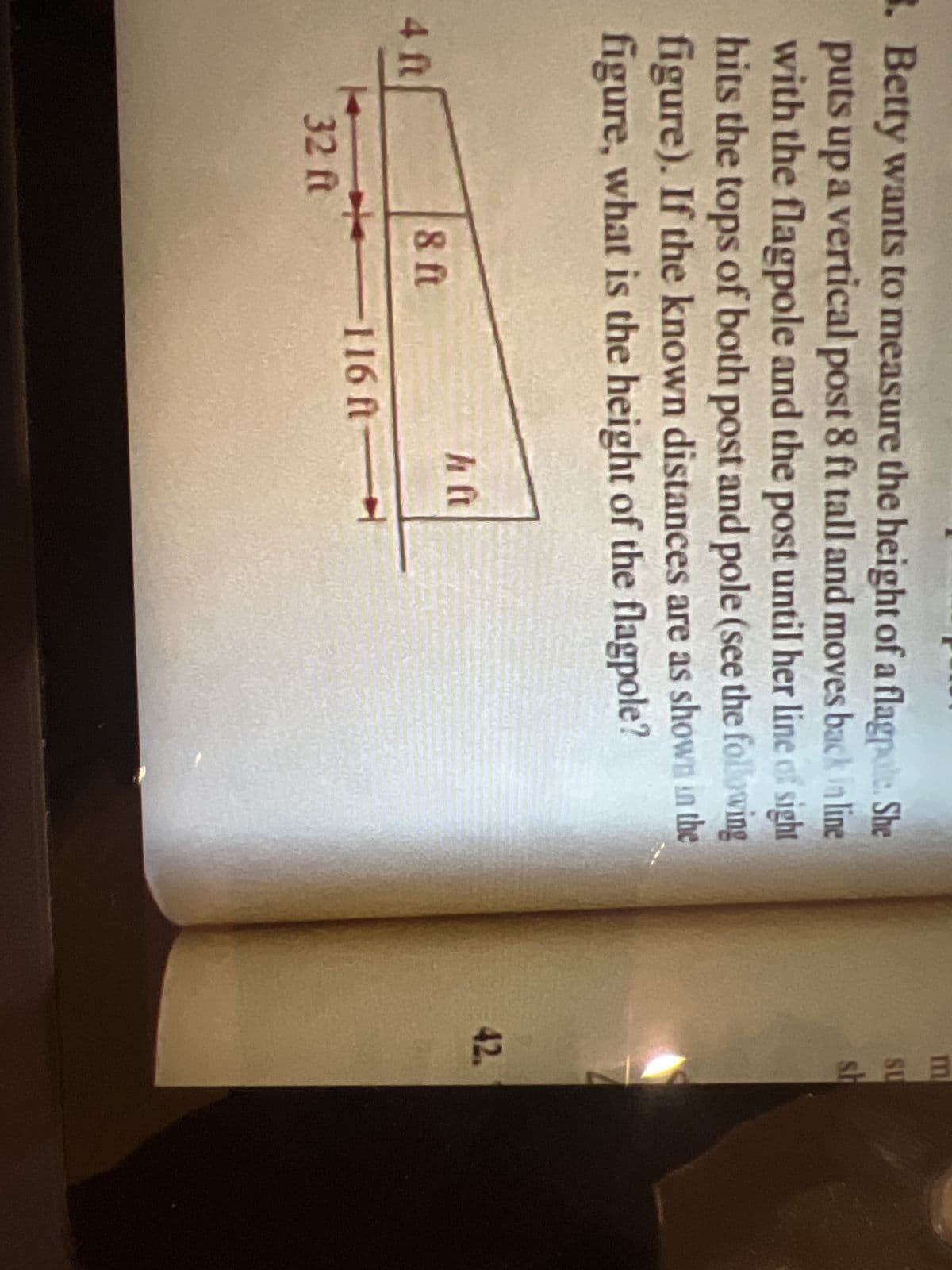 8. Betty wants to measure the height of a flagpole. She
puts up a vertical post 8 ft tall and moves back in line
with the flagpole and the post until her line of sight
hits the tops of both post and pole (see the following
figure). If the known distances are as shown in the
figure, what is the height of the flagpole?
4 ft
32 ft
8 ft
-116 ft
h ft
m
SU
sh
42.