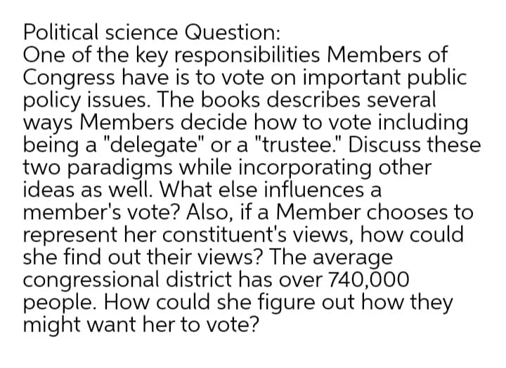 Political science Question:
One of the key responsibilities Members of
Congress have is to vote on important public
policy issues. The books describes several
ways Members decide how to vote including
being a "delegate" or a "trustee." Discuss these
two paradigms while incorporating other
ideas as well. What else influences a
member's vote? Also, if a Member chooses to
represent her constituent's views, how could
she find out their views? The average
congressional district has over 740,000
people. How could she figure out how they
might want her to vote?
