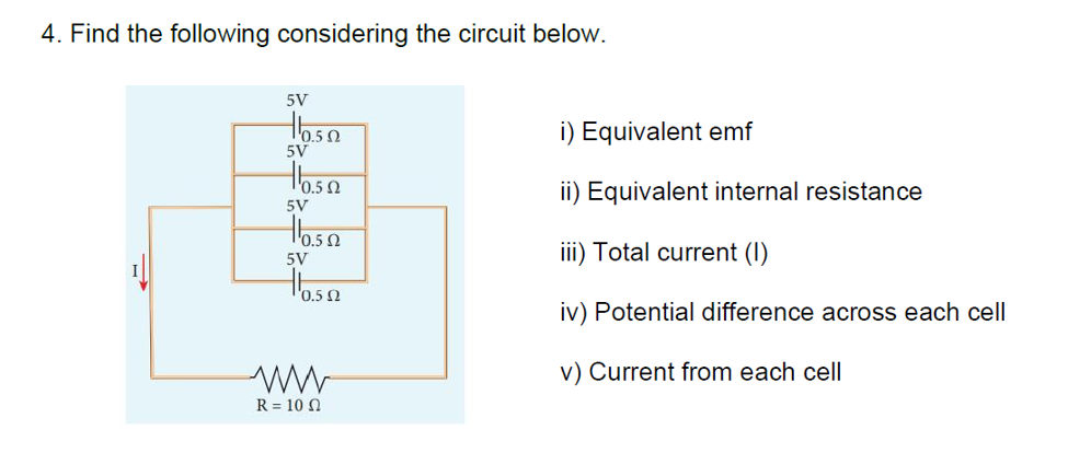 4. Find the following considering the circuit below.
5V
i) Equivalent emf
5V
ii) Equivalent internal resistance
5V
Hasn
iii) Total current (I)
5V
T0.5 0
iv) Potential difference across each cell
v) Current from each cell
R = 10 0
