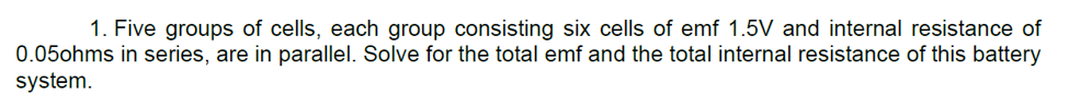 1. Five groups of cells, each group consisting six cells of emf 1.5V and internal resistance of
0.05ohms in series, are in parallel. Solve for the total emf and the total internal resistance of this battery
system.
