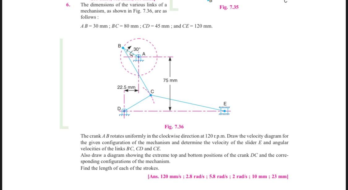 6.
The dimensions of the various links of a
Fig. 7.35
mechanism, as shown in Fig. 7.36, are as
follows :
AB= 30 mm; BC= 80 mm; CD= 45 mm ; and CE = 120 mm.
30°
A
75 mm
22.5 mm
E
Fig. 7.36
The crank A B rotates uniformly in the clockwise direction at 120 r.p.m. Draw the velocity diagram for
the given configurati
velocities of the links BC, CD and CE.
of the mechanism and determine the velocity of the slider E and angular
Also draw a diagram showing the extreme top and bottom positions of the crank DC and the corre-
sponding configurations of the mechanism.
Find the length of each of the strokes.
[Ans. 120 mm/s; 2.8 rad/s; 5.8 rad/s; 2 rad/s ; 10 mm ; 23 mm]

