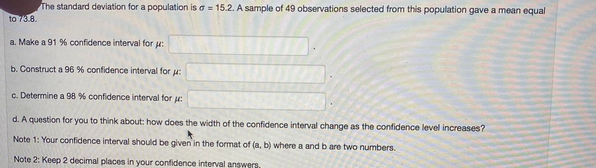 The standard deviation for a population is o = 15.2. A sample of 49 observations selected from this population gave a mean equal
to 73.8.
a. Make a 91% confidence interval for µ:
b. Construct a 96 % confidence interval for u:
c. Determine a 98 % confidence interval for u:
d. A question for you to think about: how does the width of the confidence interval change as the confidence level increases?
Note 1: Your confidence interval should be given in the format of (a, b) where a and b are two numbers.
Note 2: Keep 2 decimal places in your confidence interval answers.
