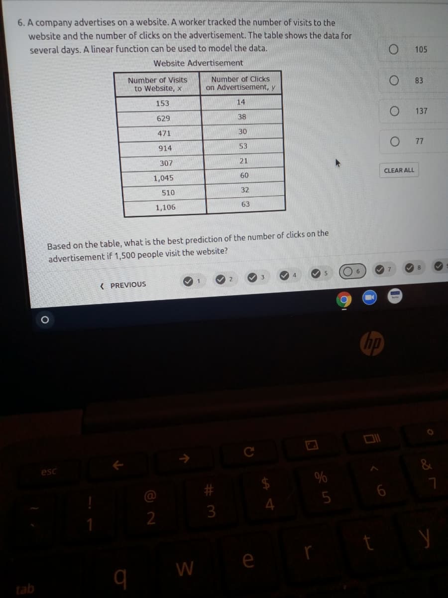 6. A company advertises on a website. A worker tracked the number of visits to the
website and the number of clicks on the advertisement. The table shows the data for
several days. A linear function can be used to model the data.
105
Website Advertisement
Number of Visits
to Website, x
Number of Clicks
on Advertisement, y
83
153
14
629
38
137
471
30
914
53
77
307
21
1,045
60
CLEAR ALL
510
32
1,106
63
Based on the table, what is the best prediction of the number of clicks on the
advertisement if 1,500 people visit the website?
1
{ PREVIOUS
hp
esc
&
%
23
2
e
W
tab
