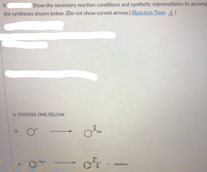 9.
Show the necessary reaction conditions and synthetic intermediates to accomp
the syntheses shown below. (Do not show curved arrows.) (Reaction Trees )
b. CHOOSE ONE BELOW.
iii.
HO,
OH
iv.
enantiomer
