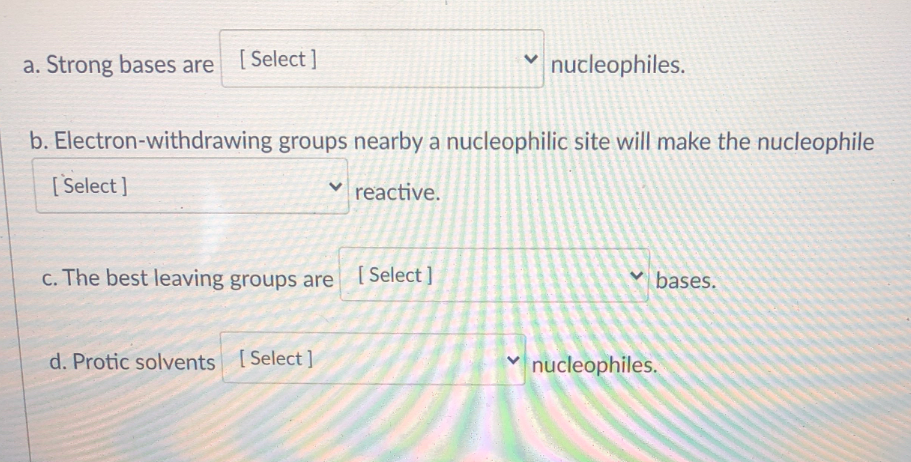 a. Strong bases are [Select]
nucleophiles.
b. Electron-withdrawing groups nearby a nucleophilic site will make the nucleophile
[Select ]
v reactive.
c. The best leaving groups are
[ Select ]
v bases.
d. Protic solvents [Select ]
nucleophiles.
