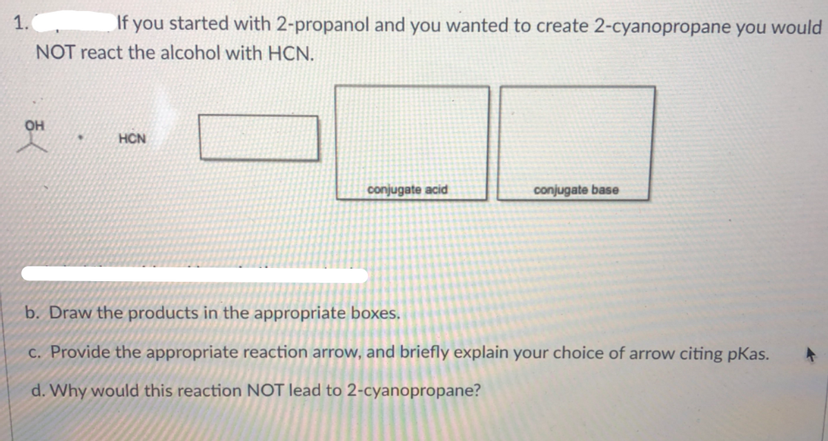 1.
If you started with 2-propanol and you wanted to create 2-cyanopropane you would
NOT react the alcohol with HCN.
он
HCN
conjugate acid
conjugate base
b. Draw the products in the appropriate boxes.
c. Provide the appropriate reaction arrow, and briefly explain your choice of arrow citing pKas.
d. Why would this reaction NOT lead to 2-cyanopropane?
