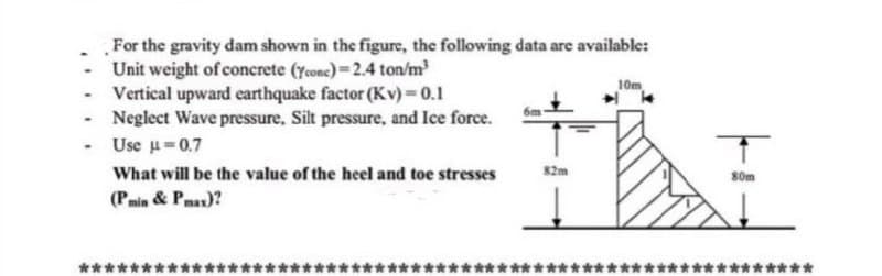 For the gravity dam shown in the figure, the following data are available:
Unit weight of concrete (ycone)=2.4 ton/m
- Vertical upward earthquake factor (Kv)= 0.1
- Neglect Wave pressure, Silt pressure, and Ice force.
- Use u=0.7
10m
What will be the value of the heel and toe stresses
s2m
S0m
(Pmin & Pma)?
