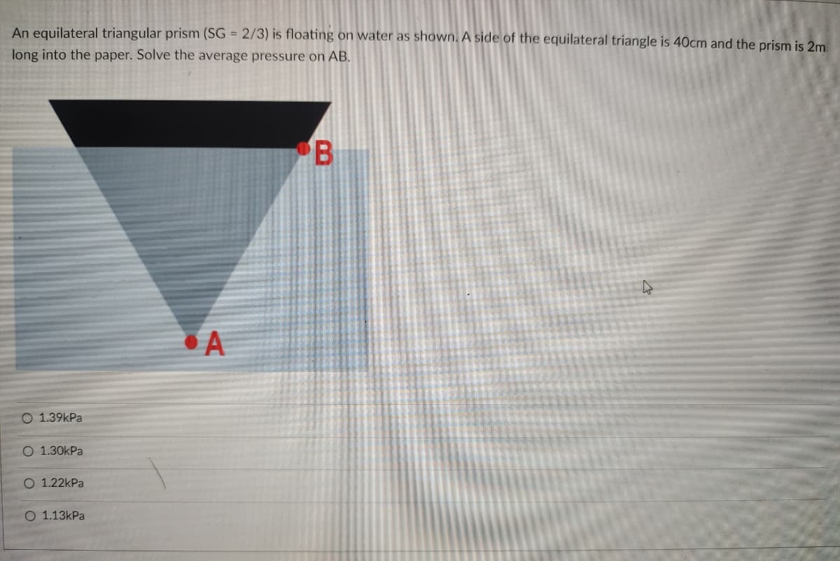 An equilateral triangular prism (SG = 2/3) is floating on water as shown. A side of the equilateral triangle is 40cm and the prism is 2m
long into the paper. Solve the average pressure on AB.
• A
O 1.39kPa
О 1.30kPa
O 1.22kPa
О 1.13КPa
