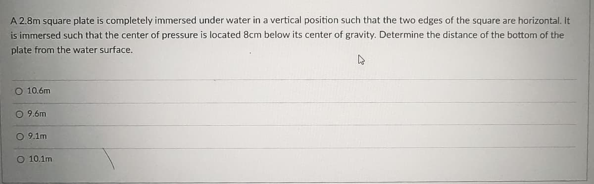 A 2.8m square plate is completely immersed under water in a vertical position such that the two edges of the square are horizontal. It
is immersed such that the center of pressure is located 8cm below its center of gravity. Determine the distance of the bottom of the
plate from the water surface.
O 10.6m
O 9.6m
O 9.1m
O 10.1m
