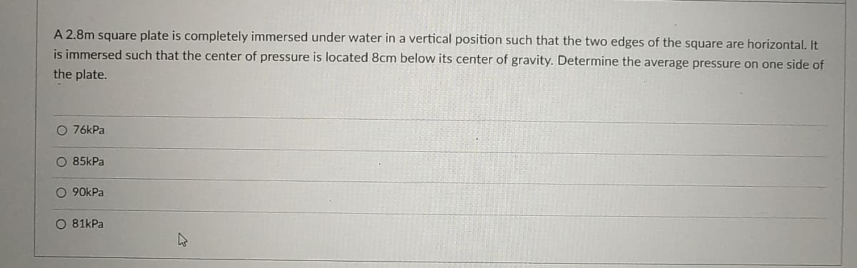 A 2.8m square plate is completely immersed under water in a vertical position such that the two edges of the square are horizontal. It
is immersed such that the center of pressure is located 8cm below its center of gravity. Determine the average pressure on one side of
the plate.
O 76kPa
O 85kPa
O 90kPa
O 81kPa
