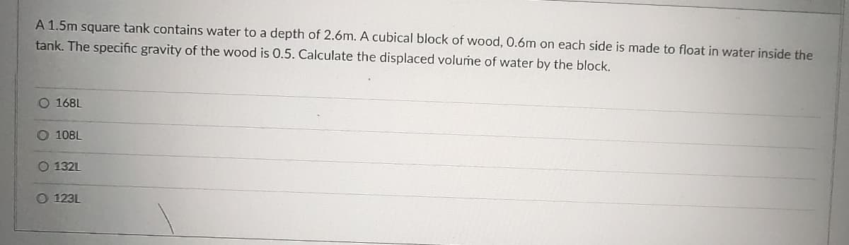 A 1.5m square tank contains water to a depth of 2.6m. A cubical block of wood, 0.6m on each side is made to float in water inside the
tank. The specific gravity of the wood is O.5. Calculate the displaced volume of water by the block.
O 168L
O 108L
O 132L
O 123L

