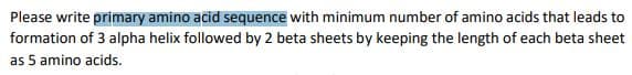 Please write primary amino acid sequence with minimum number of amino acids that leads to
formation of 3 alpha helix followed by 2 beta sheets by keeping the length of each beta sheet
as 5 amino acids.
