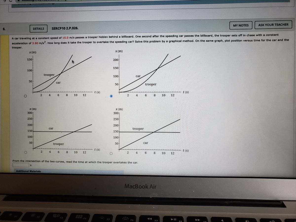 MY NOTES
ASK YOUR TEACHER
6.
DETAILS
SERCP10 2.P.026.
A car traveling at a constant speed of 15.0 m/s passes a trooper hidden behind a billboard. One second after the speeding car passes the billboard, the trooper sets off in chase with a constant
acceleration of 3.90 m/s. How long does it take the trooper to overtake the speeding car? Solve this problem by a graphical method. On the same graph, plot position versus time for the car and the
trooper.
x (m)
x (m)
150
200
150
100
trooper
100
car
50
car
50
trooper
t (s)
t (s)
2
4
6.
8
10
12
4
6.
8
10
12
X (m)
300
X (m)
300
250
250
200
200
car
trooper
150
150.
100
100
50
trooper
50
car
t (s)
t (s)
2
4
8.
10
12
2
4
6.
8.
10
12
From the intersection of the two curves, read the time at which the trooper overtakes the car.
Additional Materials
MacBook Air
F5
F7
FA
