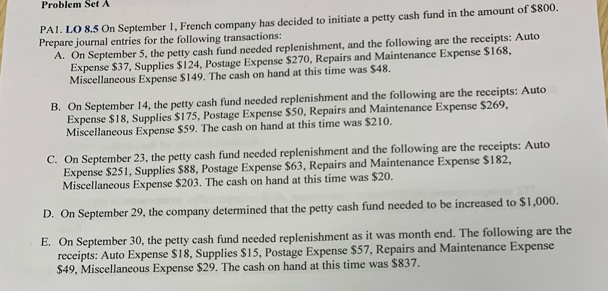 Problem Šet A
PAI. LO 8.5 On September 1, French company has decided to initiate a petty cash fund in the amount of $800.
Prepare journal entries for the following transactions:
A. On September 5, the petty cash fund needed replenishment, and the following are the receipts: Auto
Expense $37, Supplies $124, Postage Expense $270, Repairs and Maintenance Expense $168,
Miscellaneous Expense $149. The cash on hand at this time was $48.
B. On September 14, the petty cash fund needed replenishment and the following are the receipts: Auto
Expense $18, Supplies $175, Postage Expense $50, Repairs and Maintenance Expense $269,
Miscellaneous Expense $59. The cash on hand at this time was $210.
C. On September 23, the petty cash fund needed replenishment and the following are the receipts: Auto
Expense $251, Supplies $88, Postage Expense $63, Repairs and Maintenance Expense $182,
Miscellaneous Expense $203. The cash on hand at this time was $20.
D. On September 29, the company determined that the petty cash fund needed to be increased to $1,000.
E. On September 30, the petty cash fund needed replenishment as it was month end. The following are the
receipts: Auto Expense $18, Supplies $15, Postage Expense $57, Repairs and Maintenance Expense
$49, Miscellaneous Expense $29. The cash on hand at this time was $837.
