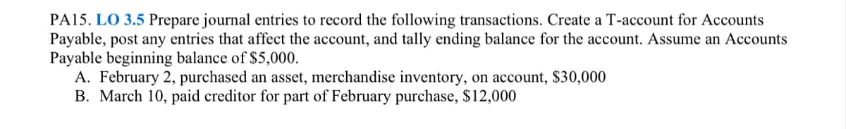 PA15. LO 3.5 Prepare journal entries to record the following transactions. Create a T-account for Accounts
Payable, post any entries that affect the account, and tally ending balance for the account. Assume an Accounts
Payable beginning balance of $5,000.
A. February 2, purchased an asset, merchandise inventory, on account, $30,000
B. March 10, paid creditor for part of February purchase, $12,000
