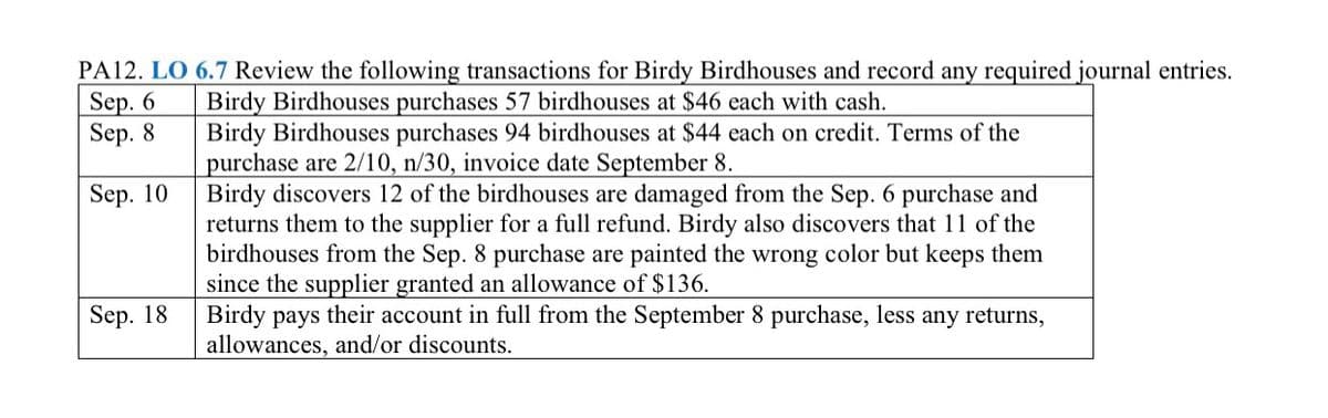 PA12. LO 6.7 Review the following transactions for Birdy Birdhouses and record any required journal entries.
Sep. 6
Sep. 8
Birdy Birdhouses purchases 57 birdhouses at $46 each with cash.
Birdy Birdhouses purchases 94 birdhouses at $44 each on credit. Terms of the
purchase are 2/10, n/30, invoice date September 8.
Birdy discovers 12 of the birdhouses are damaged from the Sep. 6 purchase and
returns them to the supplier for a full refund. Birdy also discovers that 11 of the
birdhouses from the Sep. 8 purchase are painted the wrong color but keeps them
since the supplier granted an allowance of $136.
Birdy pays their account in full from the September 8 purchase, less any returns,
allowances, and/or discounts.
Sep. 10
Sep. 18
