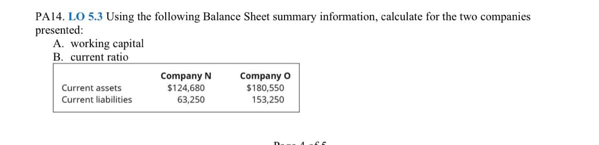 PA14. LO 5.3 Using the following Balance Sheet summary information, calculate for the two companies
presented:
A. working capital
B. current ratio
Company N
$124,680
Company O
$180,550
153,250
Current assets
Current liabilities
63,250
