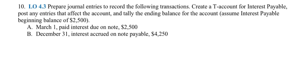 10. LO 4.3 Prepare journal entries to record the following transactions. Create a T-account for Interest Payable,
post any entries that affect the account, and tally the ending balance for the account (assume Interest Payable
beginning balance of $2,500).
A. March 1, paid interest due on note, $2,500
B. December 31, interest accrued on note payable, $4,250
