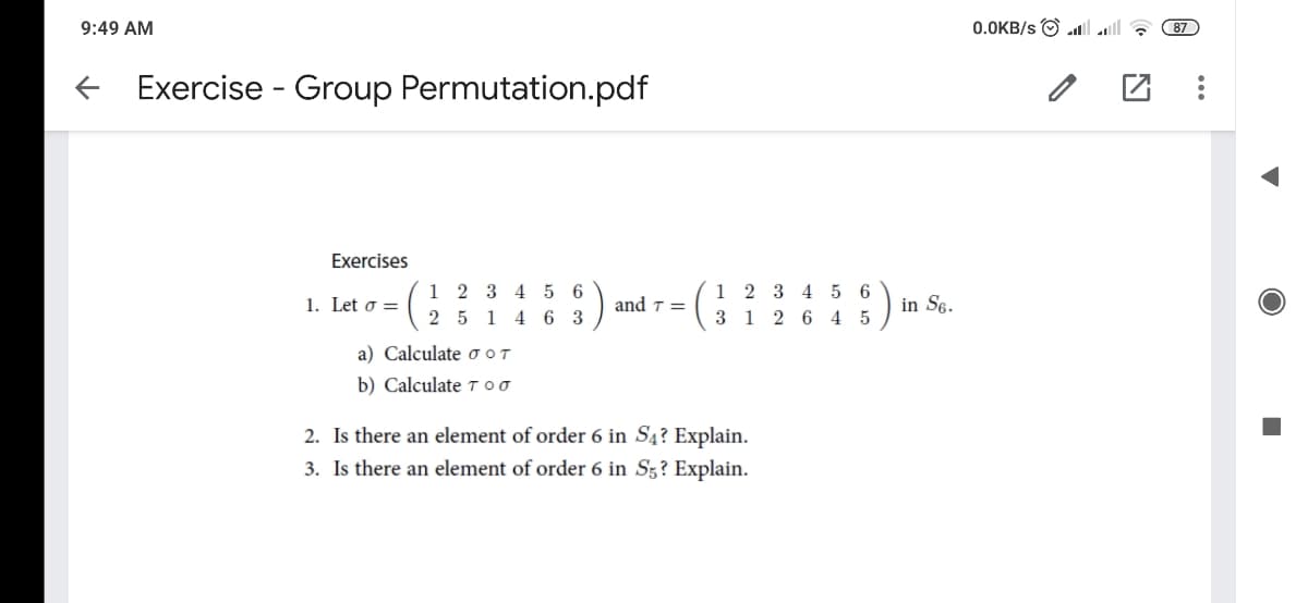 9:49 AM
0.0KB/s O l all ?
87
Exercise - Group Permutation.pdf
Exercises
1 2 3 4 5 6
2 5 1 4 6 3
1 2 3 4 5 6
3 1 2 6 4 5
1. Let o =
and ↑ =
in S6.
a) Calculate oOT
b) Calculate 7 oo
2. Is there an element of order 6 in S4? Explain.
3. Is there an element of order 6 in Sz? Explain.
