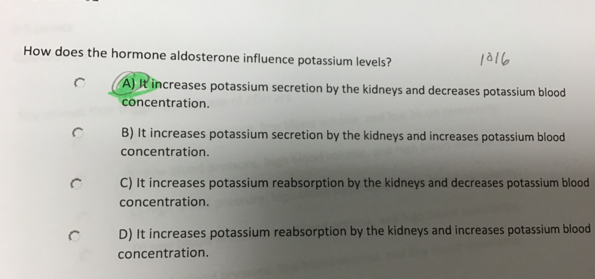 How does the hormone aldosterone influence potassium levels?
1a16
A) It increases potassium secretion by the kidneys and decreases potassium blood
concentration.
B) It increases potassium secretion by the kidneys and increases potassium blood
concentration.
C) It increases potassium reabsorption by the kidneys and decreases potassium blood
concentration.
D) It increases potassium reabsorption by the kidneys and increases potassium blood
concentration.
