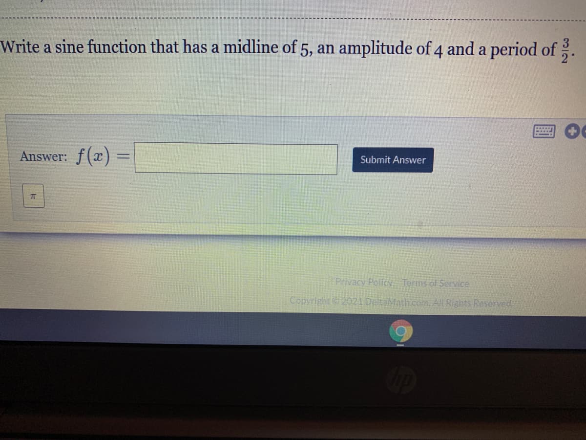 Write a sine function that has a midline of 5, an amplitude of 4 and a period of
Answer: f(x) =
%3D
Submit Answer
Privacy Policy Terms of Service
Copyright 2021 DeltaMath.com. All Rights Reserved
