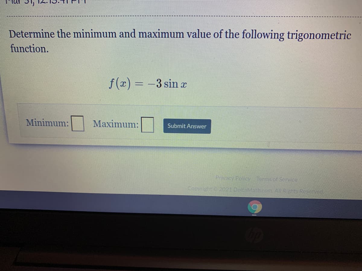 Determine the minimum and maximum value of the following trigonometric
function.
f(x) = -3 sin x
Minimum:
Maximum:
Submit Answer
Privacy Policy Terms of Senvice
Copyright 2021DetaMath.com. All Rights Reserved.
