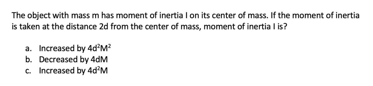 The object with mass m has moment of inertia I on its center of mass. If the moment of inertia
is taken at the distance 2d from the center of mass, moment of inertia I is?
a. Increased by 4d?M?
b. Decreased by 4dM
c. Increased by 4d?M
