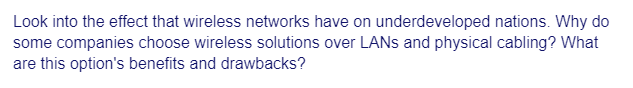 Look into the effect that wireless networks have on underdeveloped nations. Why do
some companies choose wireless solutions over LANs and physical cabling? What
are this option's benefits and drawbacks?