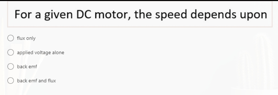 For a given DC motor, the speed depends upon
flux only
applied voltage alone
back emf
back emf and flux