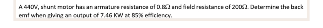 A 440V, shunt motor has an armature resistance of 0.892 and field resistance of 2002. Determine the back
emf when giving an output of 7.46 KW at 85% efficiency.