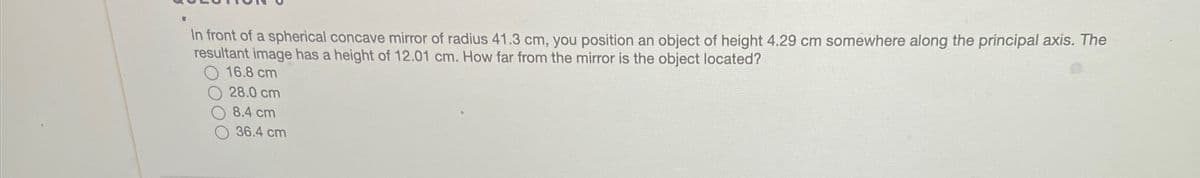 In front of a spherical concave mirror of radius 41.3 cm, you position an object of height 4.29 cm somewhere along the principal axis. The
resultant image has a height of 12.01 cm. How far from the mirror is the object located?
O 16.8 cm
28.0 cm
8.4 cm
36.4 cm