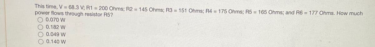 This time, V = 68.3 V; R1 = 200 Ohms; R2 = 145 Ohms; R3 = 151 Ohms; R4 = 175 Ohms; R5 = 165 Ohms; and R6 = 177 Ohms. How much
power flows through resistor R5?
0.070 W
0.182 W
0.049 W
0.140 W