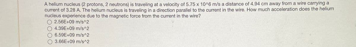 A helium nucleus (2 protons, 2 neutrons) is traveling at a velocity of 5.75 x 10^6 m/s a distance of 4.94 cm away from a wire carrying a
current of 3.28 A. The helium nucleus is traveling in a direction parallel to the current in the wire. How much acceleration does the helium
nucleus experience due to the magnetic force from the current in the wire?
O 2.56E+09 m/s^2
4.39E+09 m/s^2
6.59E+09 m/s^2
3.66E+09 m/s^2