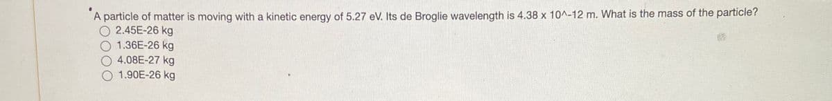 #
A particle of matter is moving with a kinetic energy of 5.27 eV. Its de Broglie wavelength is 4.38 x 10^-12 m. What is the mass of the particle?
2.45E-26 kg
1.36E-26 kg
4.08E-27 kg
1.90E-26 kg