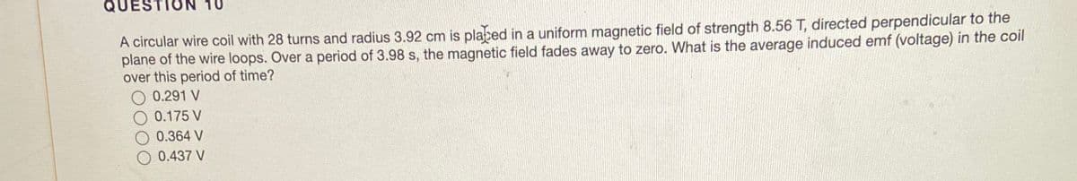 QUES
A circular wire coil with 28 turns and radius 3.92 cm is placed in a uniform magnetic field of strength 8.56 T, directed perpendicular to the
plane of the wire loops. Over a period of 3.98 s, the magnetic field fades away to zero. What is the average induced emf (voltage) in the coil
over this period of time?
0.291 V
0.175 V
0.364 V
O 0.437 V