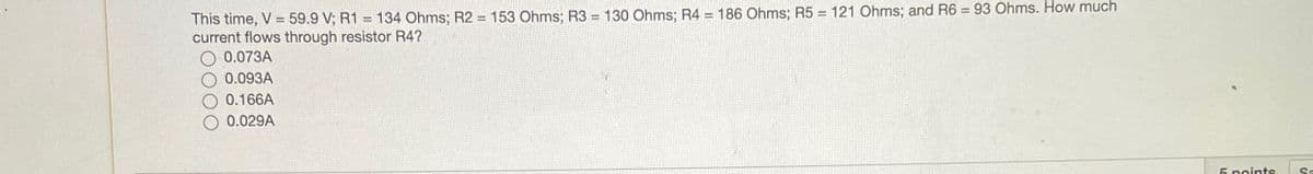 This time, V = 59.9 V; R1 = 134 Ohms; R2 = 153 Ohms; R3 = 130 Ohms; R4 = 186 Ohms; R5 = 121 Ohms; and R6 = 93 Ohms. How much
current flows through resistor R4?
0.073A
0.093A
0.166A
0.029A
5 points
Sa