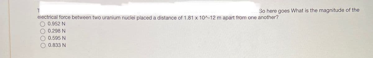 T
electrical force between two uranium nuclei placed a distance of 1.81 x 10^-12 m apart from one another?
0.952 N
0.298 N
0.595 N
0.833 N
So here goes What is the magnitude of the