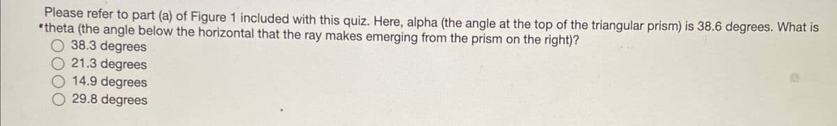 Please refer to part (a) of Figure 1 included with this quiz. Here, alpha (the angle at the top of the triangular prism) is 38.6 degrees. What is
theta (the angle below the horizontal that the ray makes emerging from the prism on the right)?
O 38.3 degrees
O 21.3 degrees
O 14.9 degrees
O 29.8 degrees