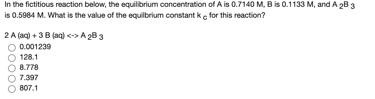 In the fictitious reaction below, the equilibrium concentration of A is 0.7140 M, B is 0.1133 M, and A 2B 3
is 0.5984 M. What is the value of the equilbrium constant k
for this reaction?
2 A (ag) + 3 В (aq) <-> А 2B з
0.001239
128.1
8.778
7.397
807.1
