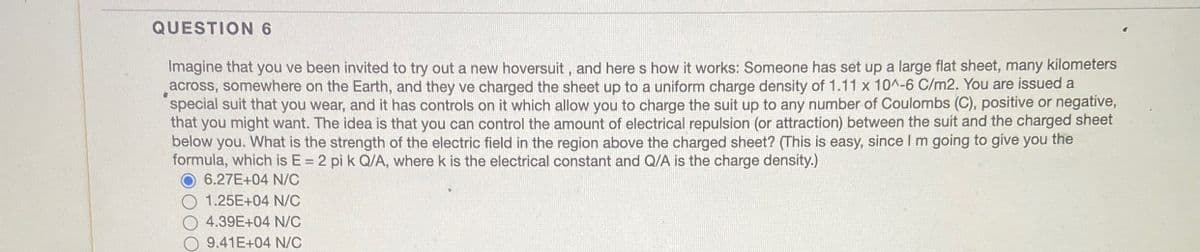 QUESTION 6
Imagine that you ve been invited to try out a new hoversuit, and here s how it works: Someone has set up a large flat sheet, many kilometers
across, somewhere on the Earth, and they ve charged the sheet up to a uniform charge density of 1.11 x 10^-6 C/m2. You are issued a
special suit that you wear, and it has controls on it which allow you to charge the suit up to any number of Coulombs (C), positive or negative,
that you might want. The idea is that you can control the amount of electrical repulsion (or attraction) between the suit and the charged sheet
below you. What is the strength of the electric field in the region above the charged sheet? (This is easy, since I m going to give you the
formula, which is E = 2 pi k Q/A, where k is the electrical constant and Q/A is the charge density.)
6.27E+04 N/C
1.25E+04 N/C
4.39E+04 N/C
9.41E+04 N/C