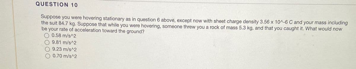 QUESTION 10
Suppose you were hovering stationary as in question 6 above, except now with sheet charge density 3.56 x 10^-6 C and your mass including
the suit 84.7 kg. Suppose that while you were hovering, someone threw you a rock of mass 5.3 kg, and that you caught it. What would now
be your rate of acceleration toward the ground?
0.58 m/s^2
9.81 m/s^2
9.23 m/s^2
0.70 m/s^2