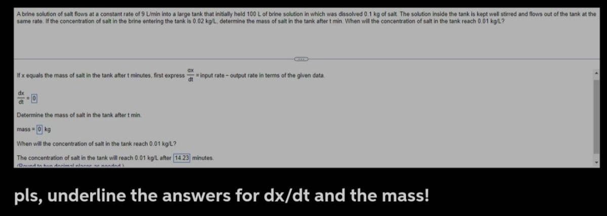 A brine solution of salt flows at a constant rate of 9 L/min into a large tank that initially held 100 L of brine solution in which was dissolved 0.1 kg of salt. The solution inside the tank is kept well stirred and flows out of the tank at the
same rate. If the concentration of salt in the brine entering the tank is 0.02 kg/L, determine the mass of salt in the tank after t min. When will the concentration of salt in the tank reach 0.01 kg/L?
If x equals the mass of salt in the tank after t minutes, first express =input rate-output rate in terms of the given data.
ax
dt
dx
=0
dt
Determine the mass of salt in the tank after t min.
mass = 0 kg
When will the concentration of salt in the tank reach 0.01 kg/L?
The concentration of salt in the tank will reach 0.01 kg/L after 14 23 minutes
(Daund to hun decimal placer an nanded.
pls, underline the answers for dx/dt and the mass!