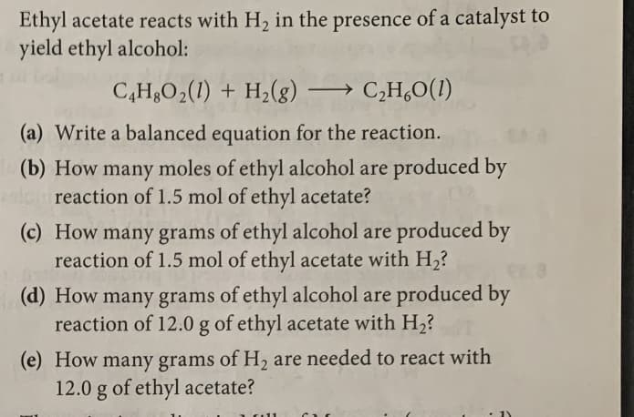 Ethyl acetate reacts with H2 in the presence of a catalyst to
yield ethyl alcohol:
C,H,O2(1) + H2(g) → C,H,0(1)
(a) Write a balanced equation for the reaction.
(b) How many moles of ethyl alcohol are produced by
reaction of 1.5 mol of ethyl acetate?
(c) How many grams of ethyl alcohol are produced by
reaction of 1.5 mol of ethyl acetate with H2?
(d) How many grams of ethyl alcohol are produced by
reaction of 12.0 g of ethyl acetate with H2?
(e) How
many grams of H, are needed to react with
12.0 g of ethyl acetate?
